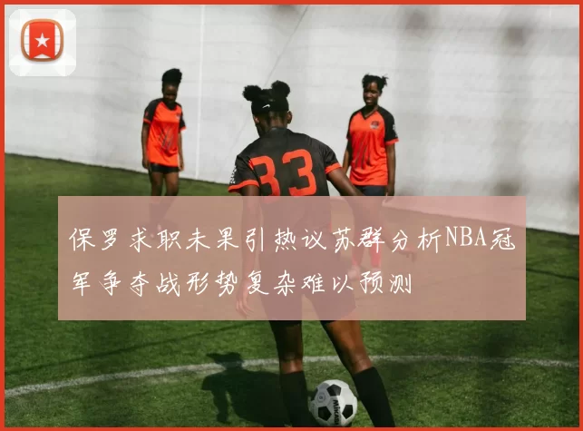 保罗求职未果引热议苏群分析NBA冠军争夺战形势复杂难以预测