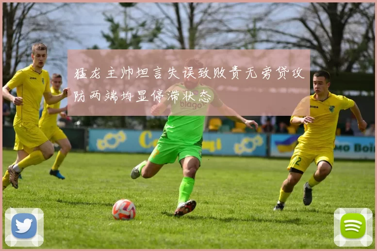 猛龙主帅坦言失误致败责无旁贷攻防两端均显停滞状态