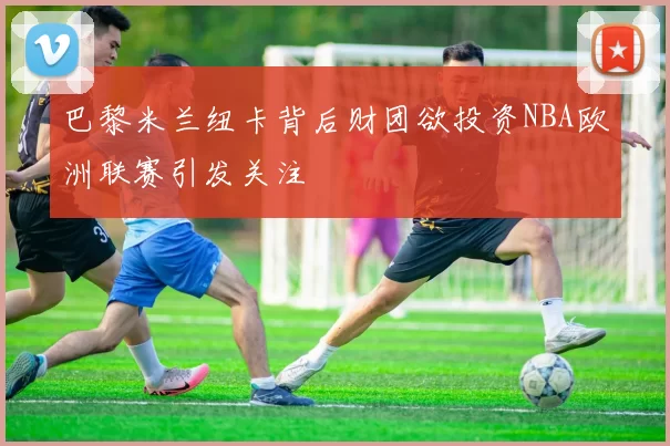 巴黎米兰纽卡背后财团欲投资NBA欧洲联赛引发关注