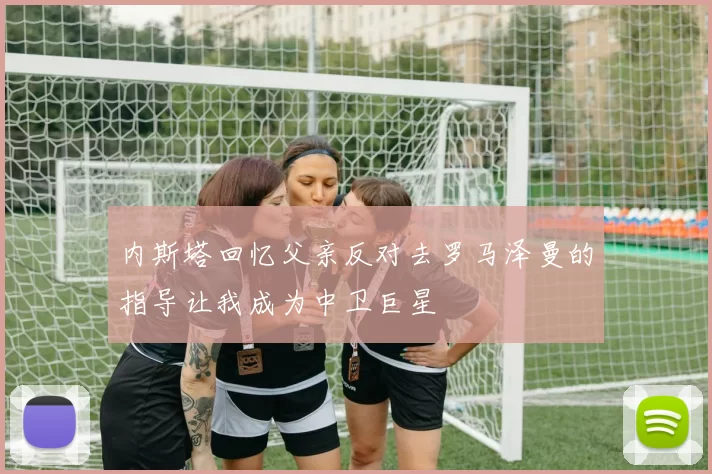 内斯塔回忆父亲反对去罗马泽曼的指导让我成为中卫巨星