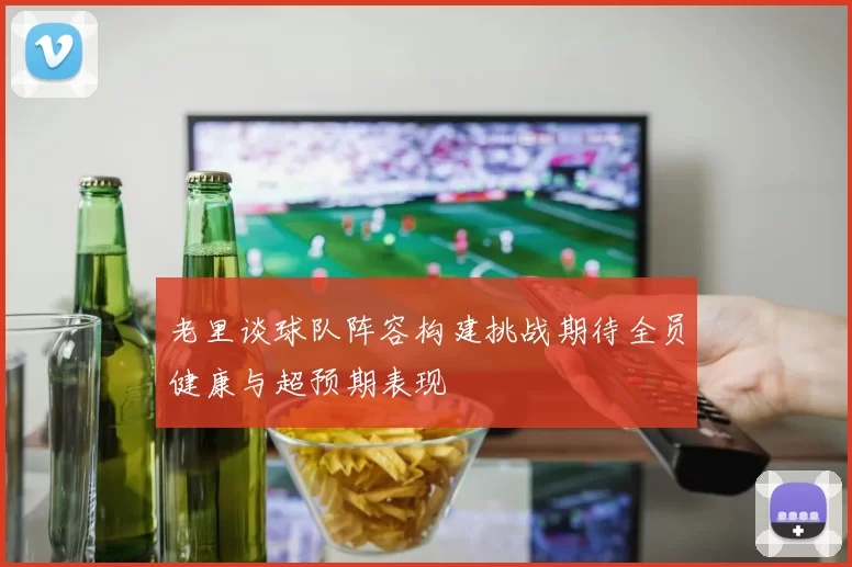 老里谈球队阵容构建挑战期待全员健康与超预期表现