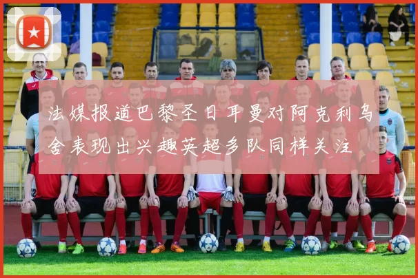 法媒报道巴黎圣日耳曼对阿克利乌舍表现出兴趣英超多队同样关注