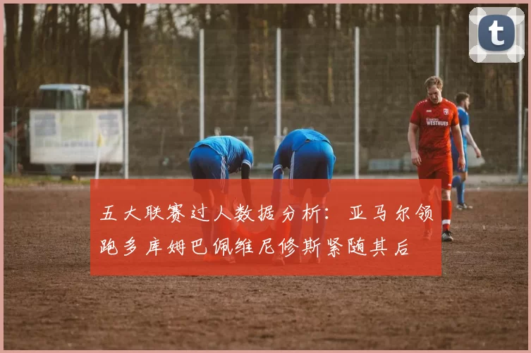 五大联赛过人数据分析：亚马尔领跑多库姆巴佩维尼修斯紧随其后