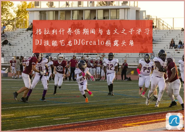 格拉利什养伤期间与吉文之子学习DJ技能艺名DJGrealo崭露头角