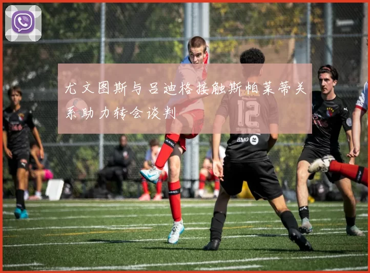 尤文图斯与吕迪格接触斯帕莱蒂关系助力转会谈判