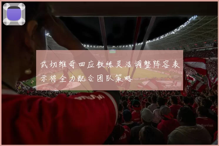 武切维奇回应教练灵活调整阵容表示将全力配合团队策略