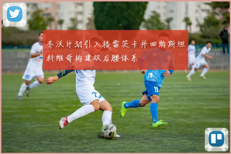 齐沃计划引入格雷茨卡并回购斯坦科维奇构建双后腰体系